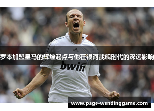罗本加盟皇马的辉煌起点与他在银河战舰时代的深远影响